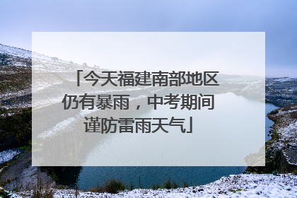 今天福建南部地区仍有暴雨，中考期间谨防雷雨天气